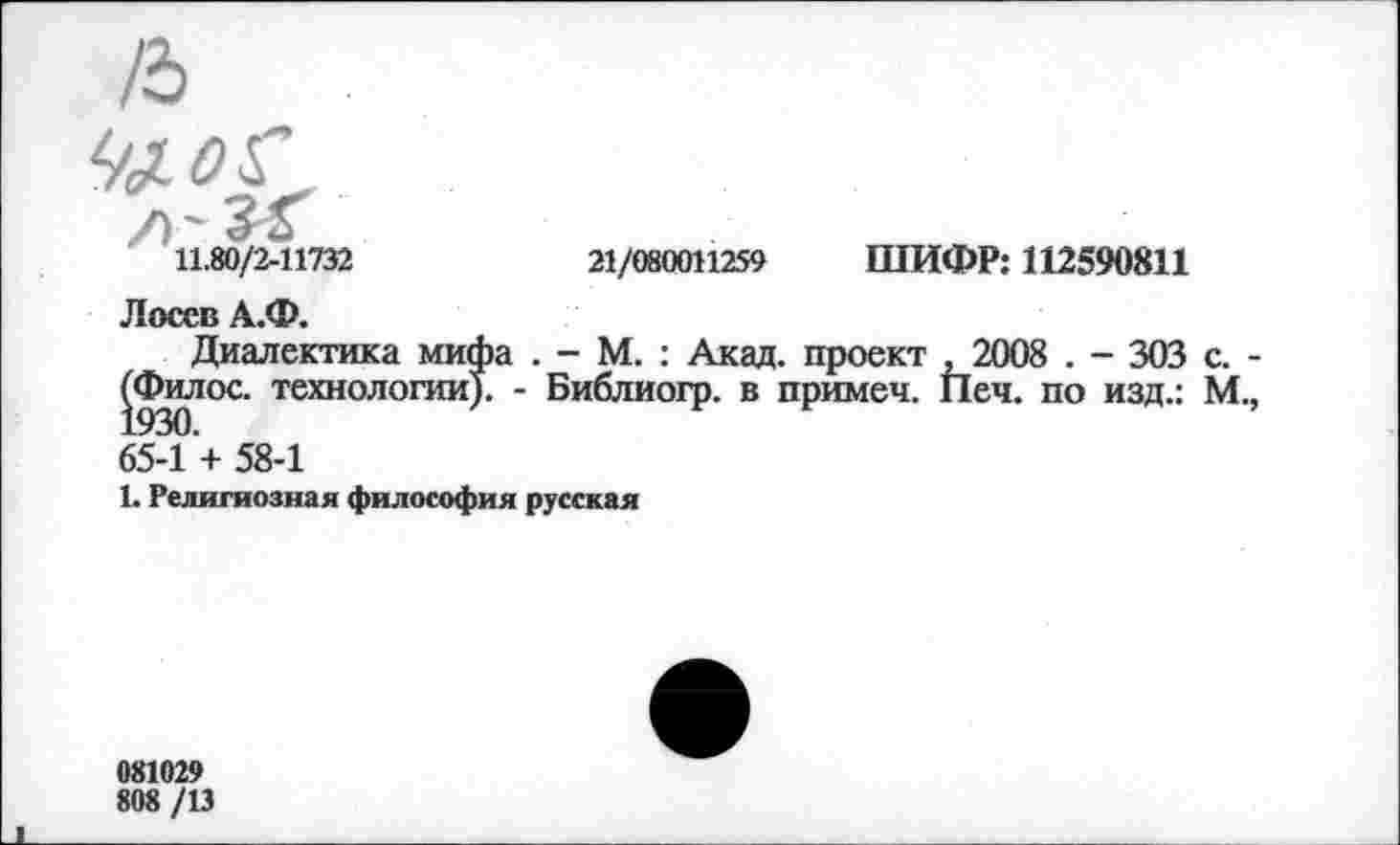 ﻿11.80/2-11732	21/080011259 ШИФР: 112590811
Лосев А.Ф.
Диалектика мифа . - М. : Акад, проект ,2008 . - 303 с. -(^Филос. технологии). - Библиогр. в примеч. Печ. по изд.: М., 65-1 + 58-1
1. Религиозная философия русская
081029
808 /13